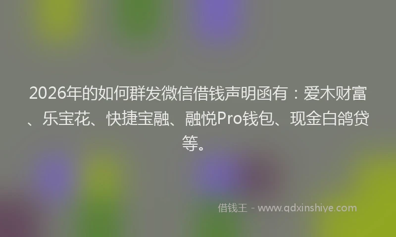 2026年的如何群发微信借钱声明函有：爱木财富、乐宝花、快捷宝融、融悦Pro钱包、现金白鸽贷等。