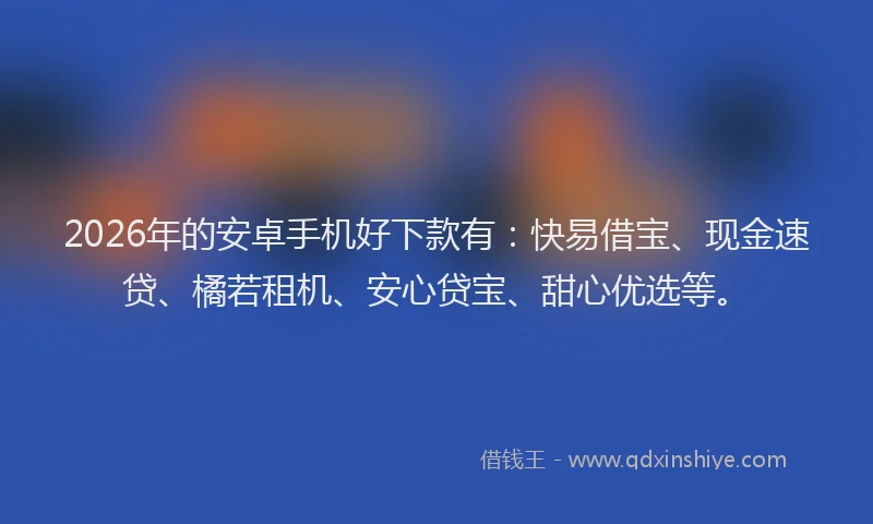 2026年的安卓手机好下款有：快易借宝、现金速贷、橘若租机、安心贷宝、甜心优选等。