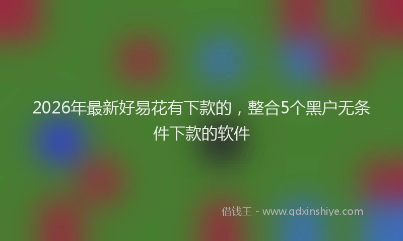 2026年最新好易花有下款的，整合5个黑户无条件下款的软件