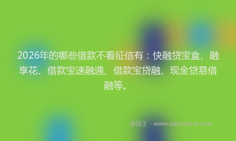 2026年的哪些借款不看征信有：快融贷宝盒、融享花、借款宝速融通、借款宝贷融、现金贷易借融等。