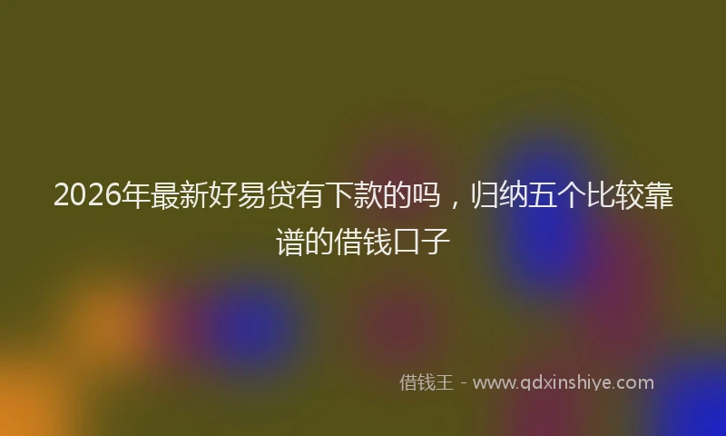 2026年最新好易贷有下款的吗，归纳五个比较靠谱的借钱口子