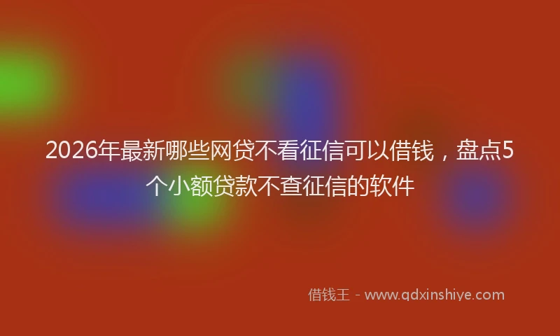 2026年最新哪些网贷不看征信可以借钱，盘点5个小额贷款不查征信的软件