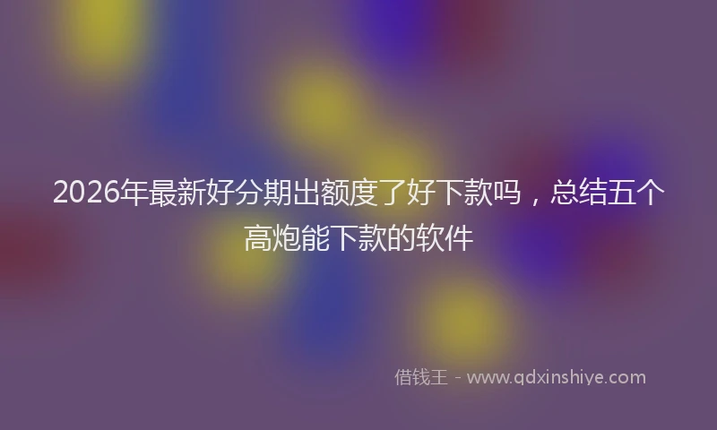 2026年最新好分期出额度了好下款吗，总结五个高炮能下款的软件