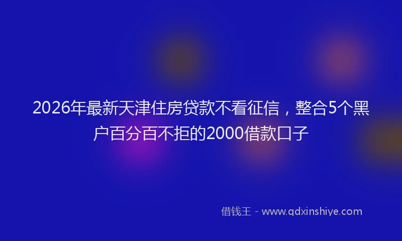 2026年最新天津住房贷款不看征信,整合5个黑户百分百不拒的2000借款口子