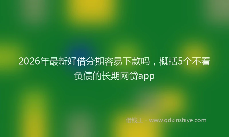 2026年最新好借分期容易下款吗，概括5个不看负债的长期网贷app