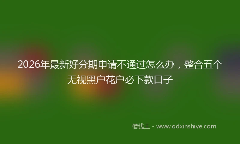 2026年最新好分期申请不通过怎么办，整合五个无视黑户花户必下款口子