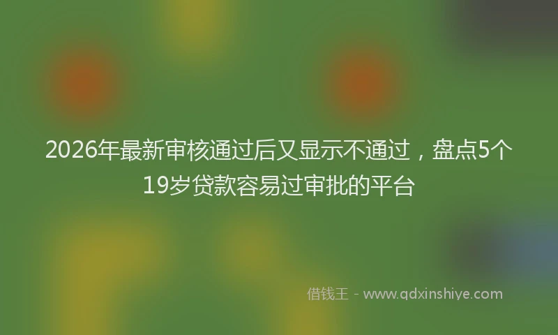 2026年最新审核通过后又显示不通过，盘点5个19岁贷款容易过审批的平台