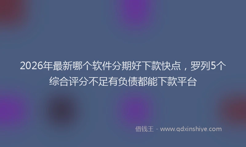 2026年最新哪个软件分期好下款快点，罗列5个综合评分不足有负债都能下款平台