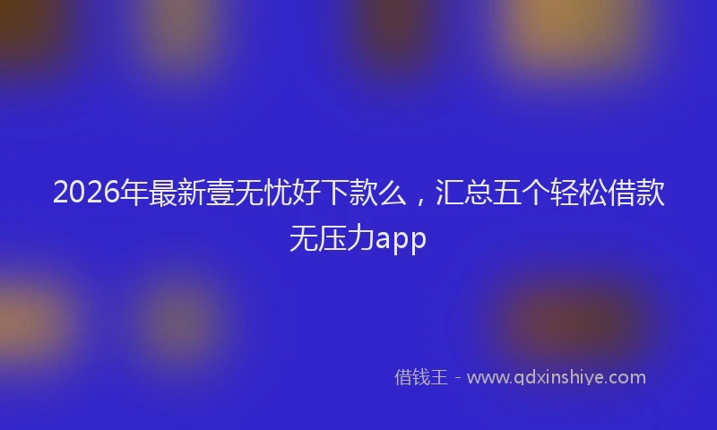 2026年最新壹无忧好下款么，汇总五个轻松借款无压力app