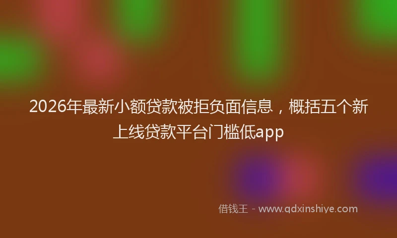 2026年最新小额贷款被拒负面信息，概括五个新上线贷款平台门槛低app