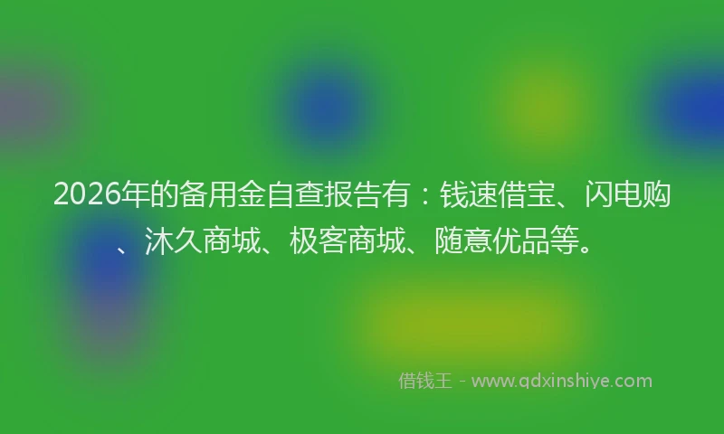 2026年的备用金自查报告有：钱速借宝、闪电购、沐久商城、极客商城、随意优品等。