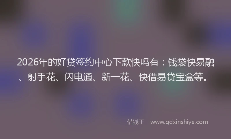 2026年的好贷签约中心下款快吗有：钱袋快易融、射手花、闪电通、新一花、快借易贷宝盒等。