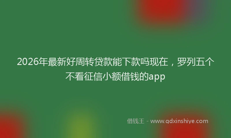 2026年最新好周转贷款能下款吗现在，罗列五个不看征信小额借钱的app