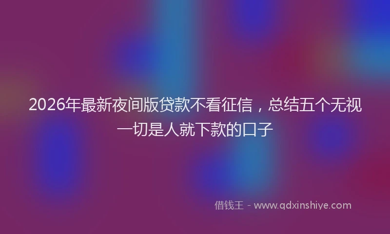 2026年最新夜间版贷款不看征信，总结五个无视一切是人就下款的口子