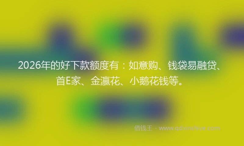 2026年的好下款额度有：如意购、钱袋易融贷、首E家、金瀛花、小鹅花钱等。