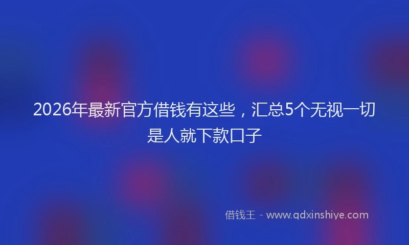 2026年最新官方借钱有这些，汇总5个无视一切是人就下款口子