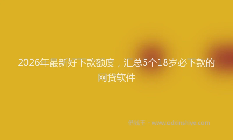2026年最新好下款额度，汇总5个18岁必下款的网贷软件