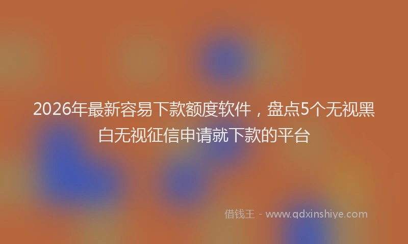 2026年最新容易下款额度软件，盘点5个无视黑白无视征信申请就下款的平台
