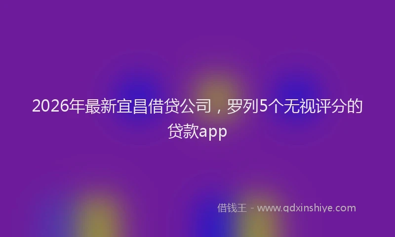 2026年最新宜昌借贷公司，罗列5个无视评分的贷款app