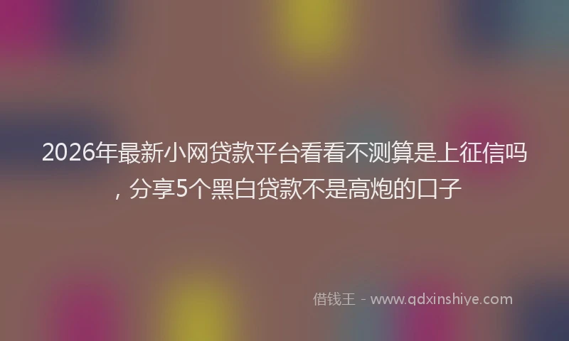 2026年最新小网贷款平台看看不测算是上征信吗，分享5个黑白贷款不是高炮的口子