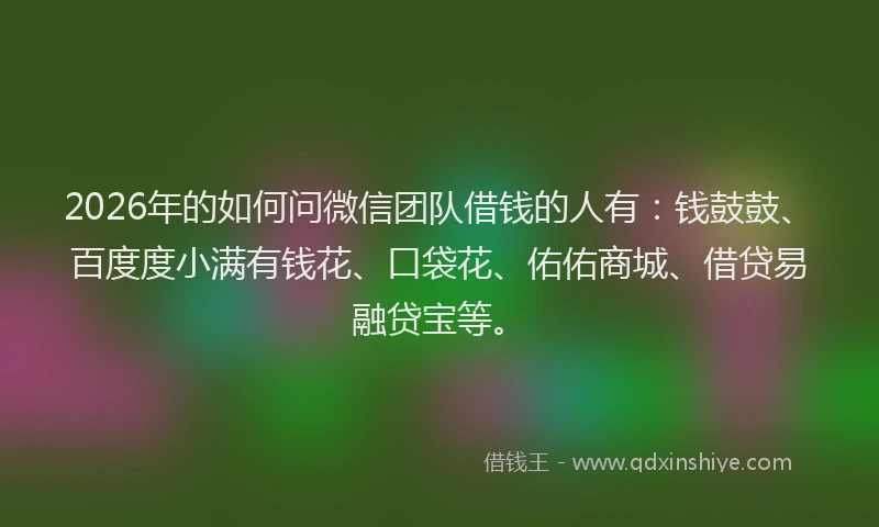 2026年的如何问微信团队借钱的人有：钱鼓鼓、百度度小满有钱花、口袋花、佑佑商城、借贷易融贷宝等。