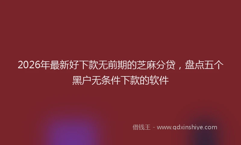 2026年最新好下款无前期的芝麻分贷，盘点五个黑户无条件下款的软件