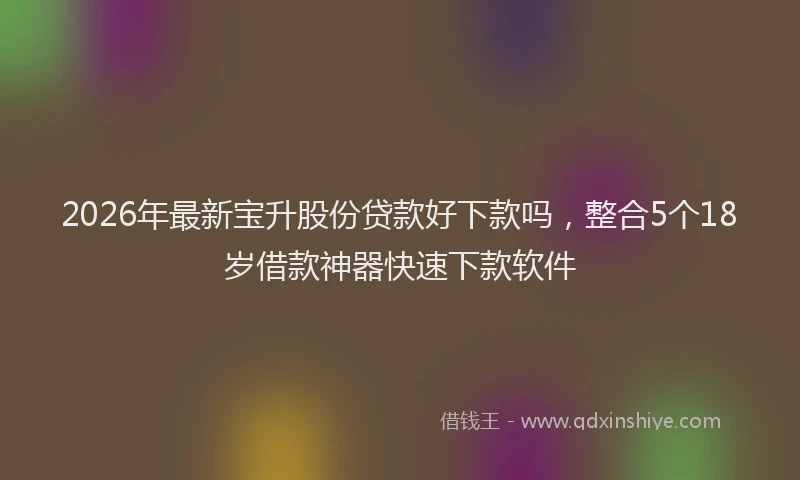 2026年最新宝升股份贷款好下款吗，整合5个18岁借款神器快速下款软件