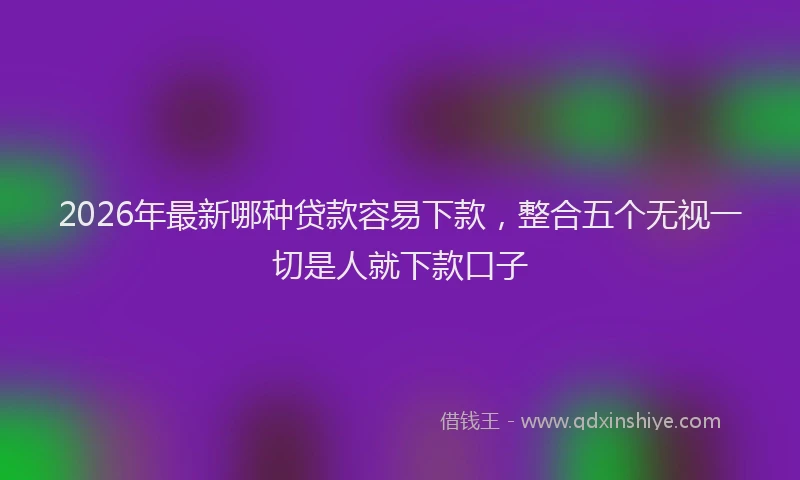 2026年最新哪种贷款容易下款，整合五个无视一切是人就下款口子