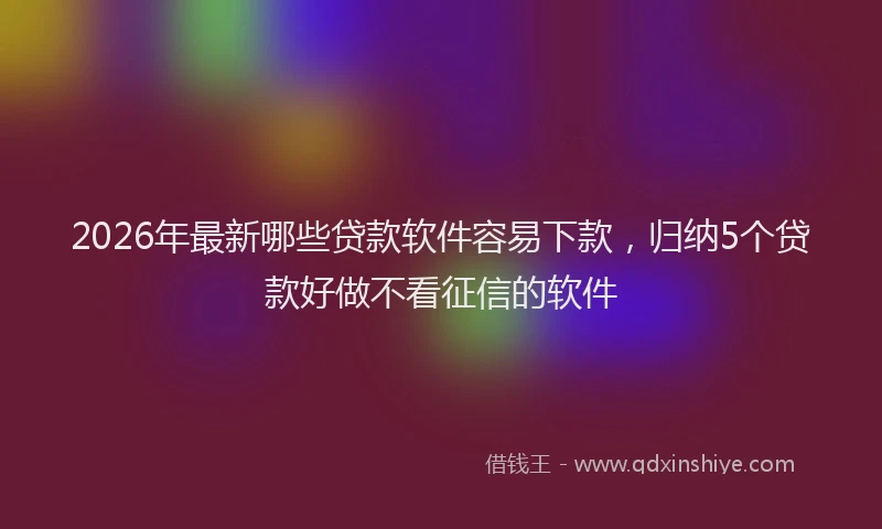 2026年最新哪些贷款软件容易下款，归纳5个贷款好做不看征信的软件