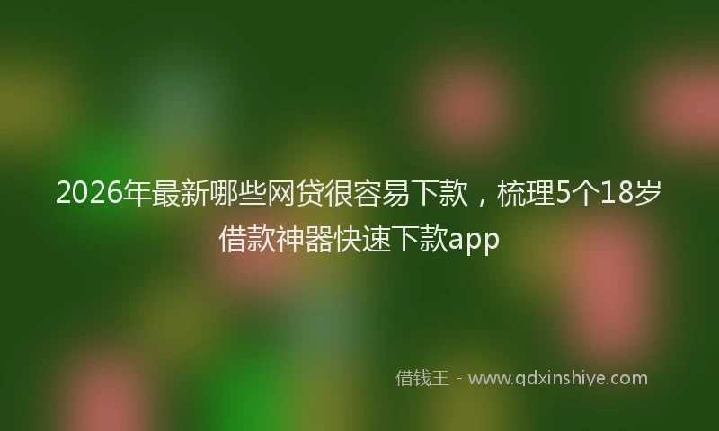 2026年最新哪些网贷很容易下款，梳理5个18岁借款神器快速下款app