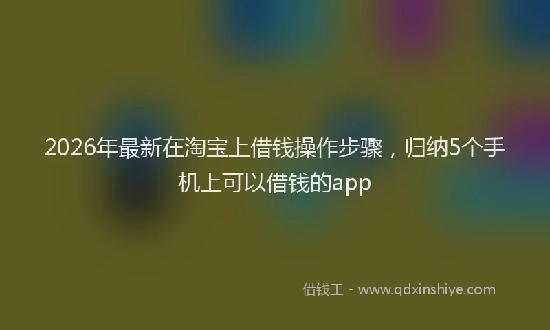 2026年最新在淘宝上借钱操作步骤,归纳5个手机上可以借钱的app