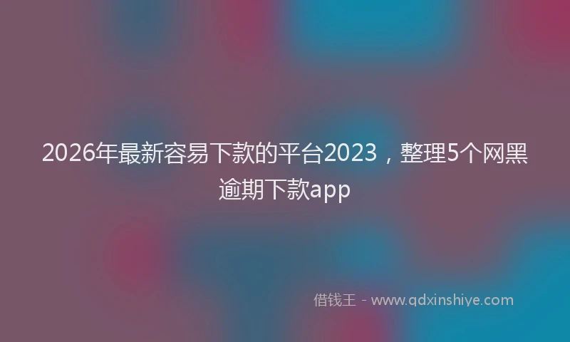 2026年最新容易下款的平台2023，整理5个网黑逾期下款app