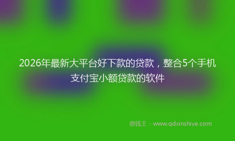 2026年最新大平台好下款的贷款,整合5个手机支付宝小额贷款的软件