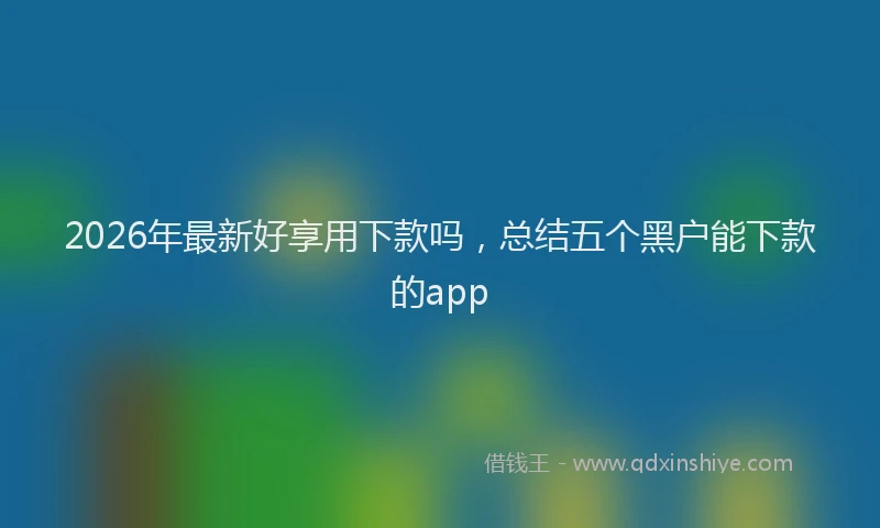 2026年最新好享用下款吗，总结五个黑户能下款的app