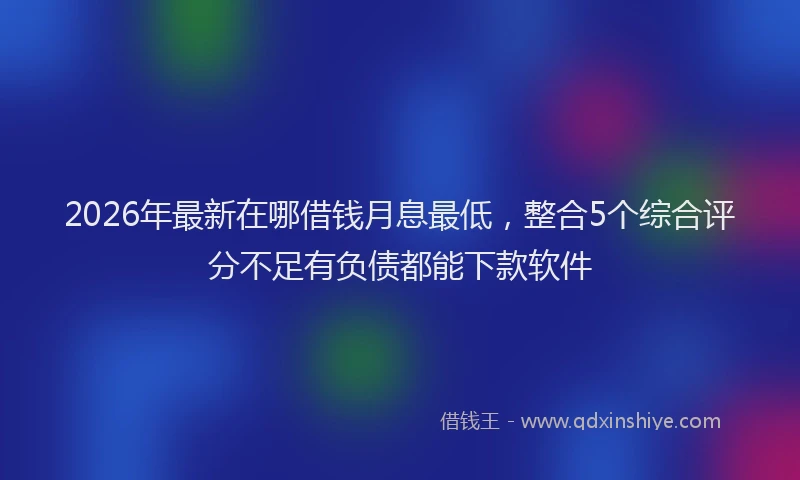 2026年最新在哪借钱月息最低，整合5个综合评分不足有负债都能下款软件