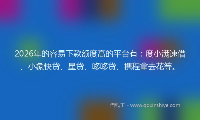 2026年的容易下款额度高的平台有：度小满速借、小象快贷、星贷、哆哆贷、携程拿去花等。