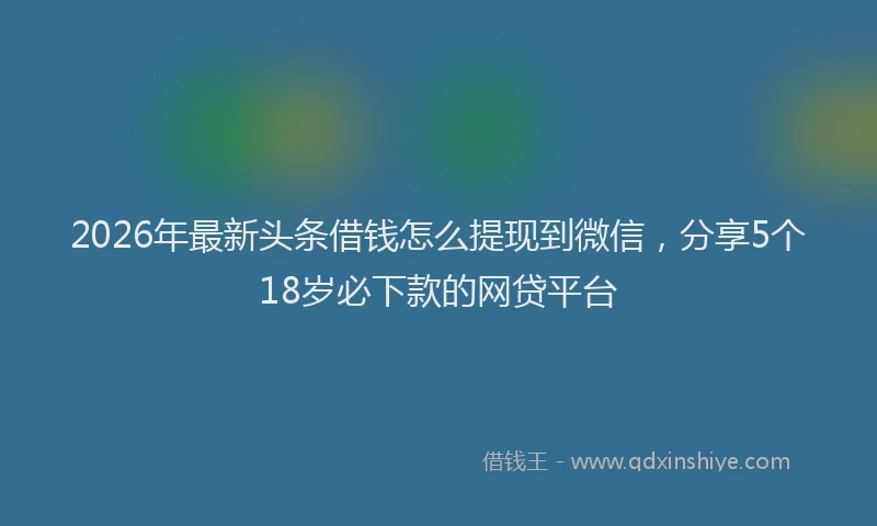 2026年最新头条借钱怎么提现到微信，分享5个18岁必下款的网贷平台
