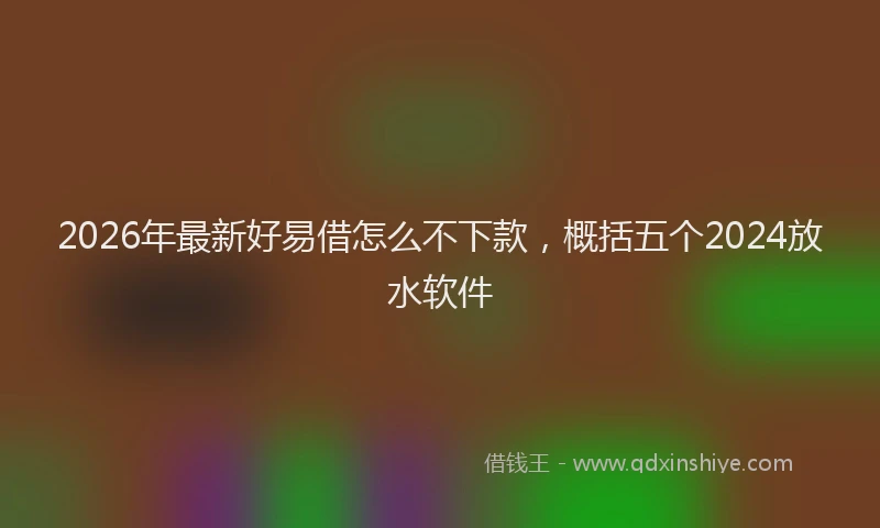 2026年最新好易借怎么不下款，概括五个2024放水软件