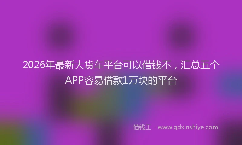 2026年最新大货车平台可以借钱不,汇总五个APP容易借款1万块的平台