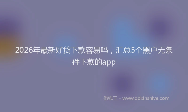 2026年最新好贷下款容易吗，汇总5个黑户无条件下款的app