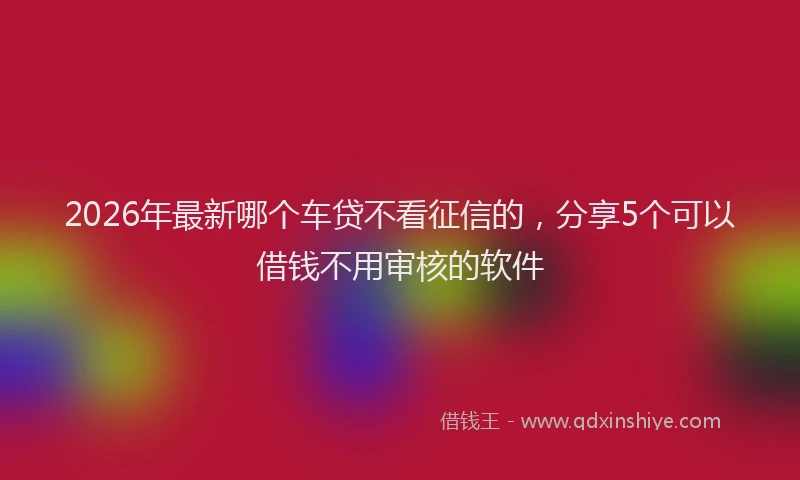 2026年最新哪个车贷不看征信的,分享5个可以借钱不用审核的软件