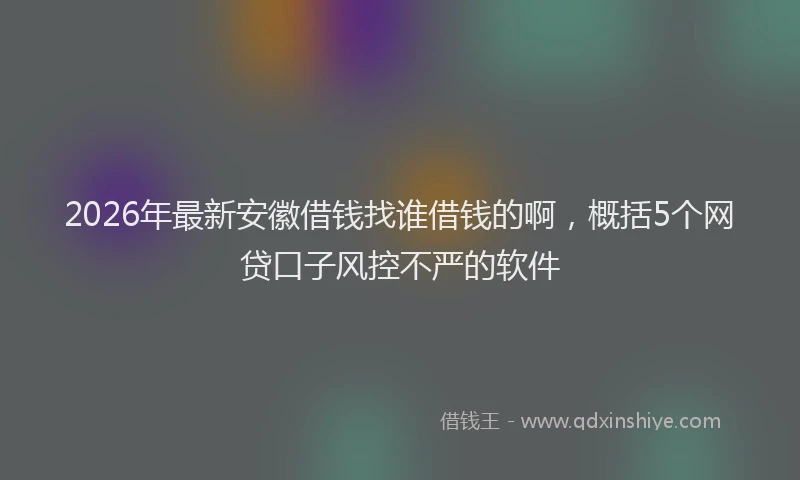 2026年最新安徽借钱找谁借钱的啊，概括5个网贷口子风控不严的软件