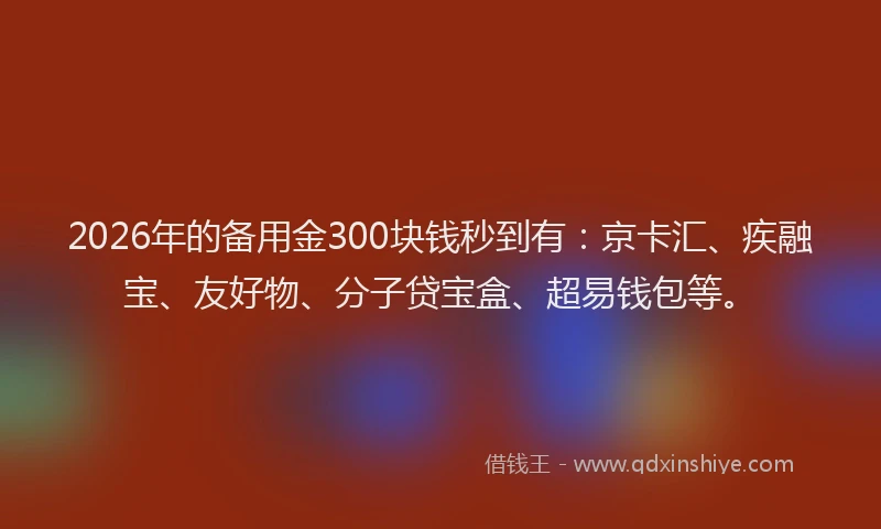 2026年的备用金300块钱秒到有：京卡汇、疾融宝、友好物、分子贷宝盒、超易钱包等。