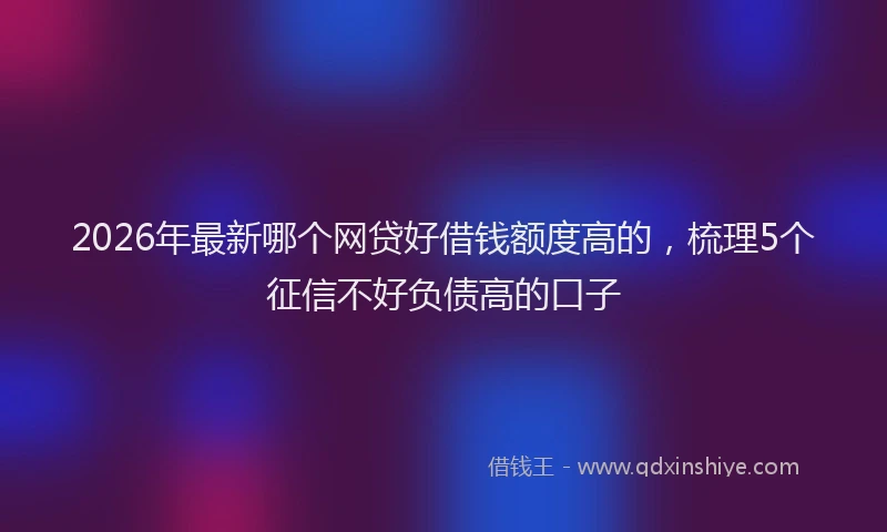 2026年最新哪个网贷好借钱额度高的，梳理5个征信不好负债高的口子
