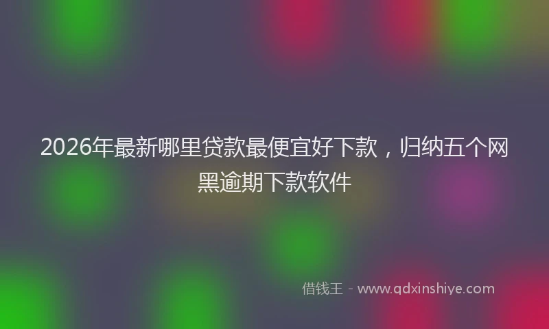 2026年最新哪里贷款最便宜好下款,归纳五个网黑逾期下款软件