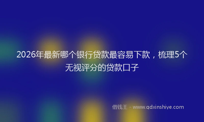 2026年最新哪个银行贷款最容易下款，梳理5个无视评分的贷款口子