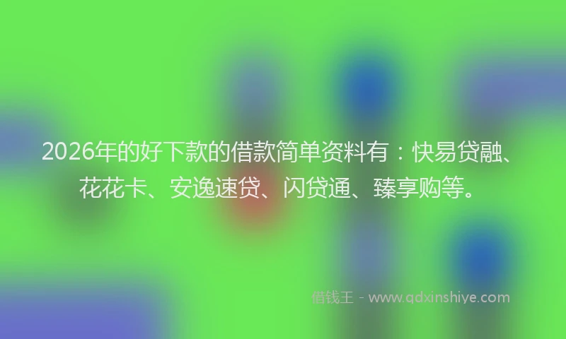 2026年的好下款的借款简单资料有：快易贷融、花花卡、安逸速贷、闪贷通、臻享购等。