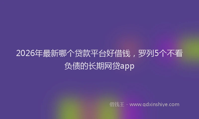 2026年最新哪个贷款平台好借钱，罗列5个不看负债的长期网贷app