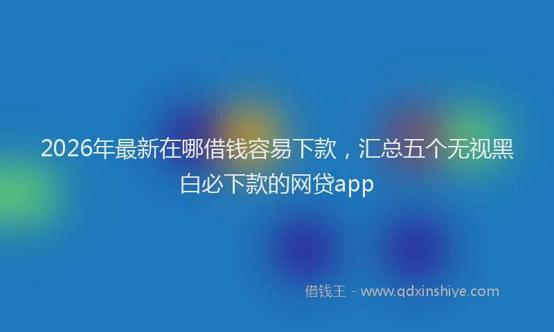 2026年最新在哪借钱容易下款,汇总五个无视黑白必下款的网贷app