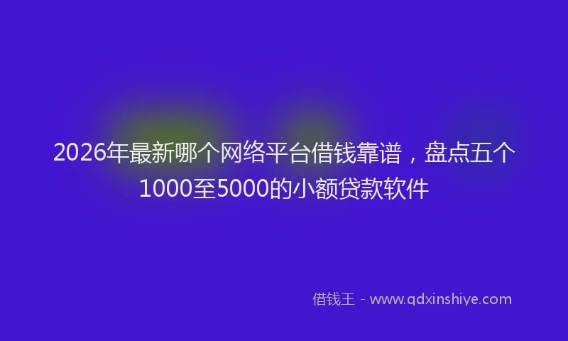 2026年最新哪个网络平台借钱靠谱，盘点五个1000至5000的小额贷款软件